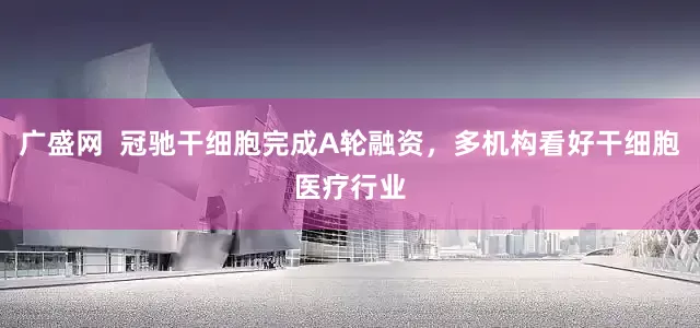 广盛网  冠驰干细胞完成A轮融资，多机构看好干细胞医疗行业