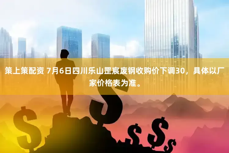 策上策配资 7月6日四川乐山罡宸废钢收购价下调30，具体以厂家价格表为准。
