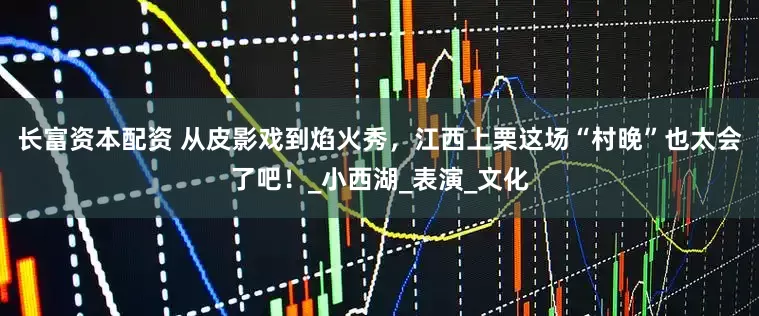 长富资本配资 从皮影戏到焰火秀，江西上栗这场“村晚”也太会了吧！_小西湖_表演_文化