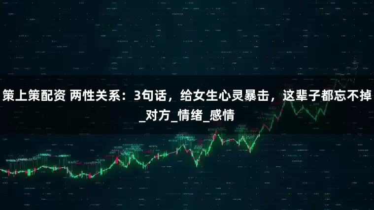 策上策配资 两性关系：3句话，给女生心灵暴击，这辈子都忘不掉_对方_情绪_感情