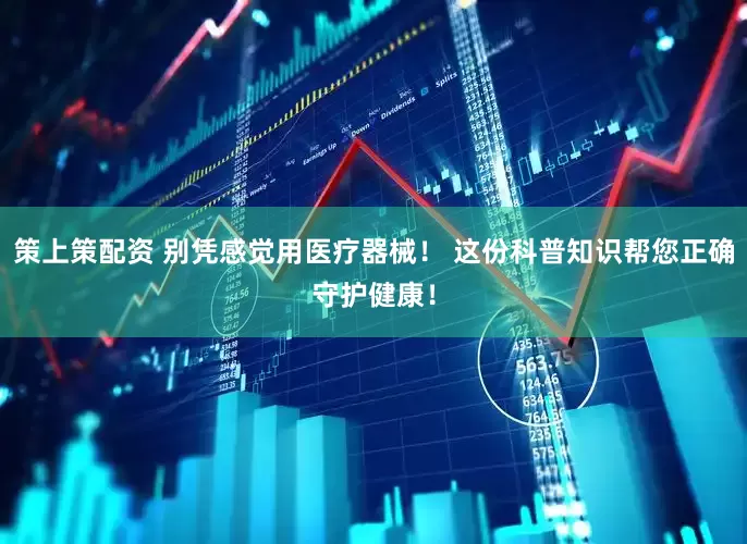 策上策配资 别凭感觉用医疗器械！ 这份科普知识帮您正确守护健康！