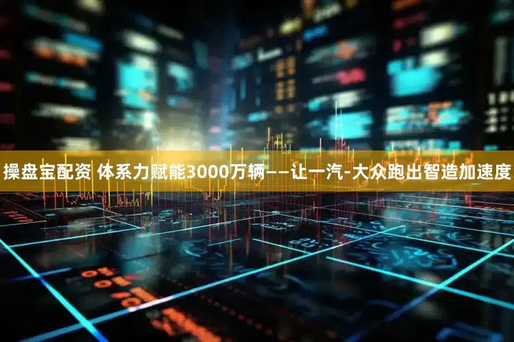 操盘宝配资 体系力赋能3000万辆——让一汽-大众跑出智造加速度