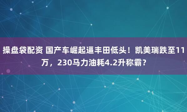 操盘袋配资 国产车崛起逼丰田低头！凯美瑞跌至11万，230马力油耗4.2升称霸？