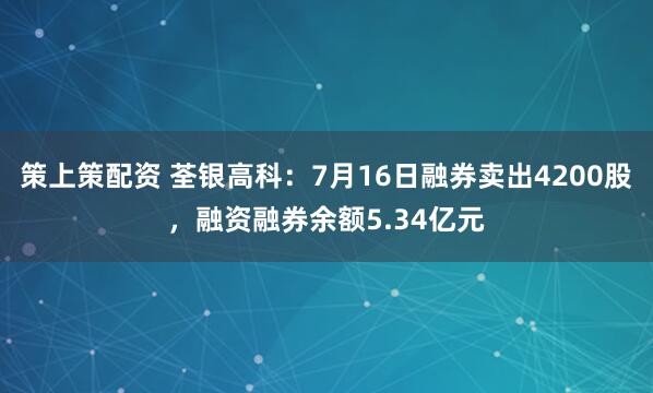 策上策配资 荃银高科：7月16日融券卖出4200股，融资融券余额5.34亿元