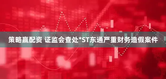 策略赢配资 证监会查处*ST东通严重财务造假案件