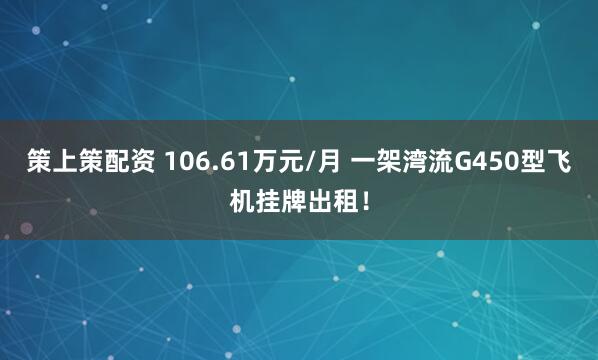 策上策配资 106.61万元/月 一架湾流G450型飞机挂牌出租！