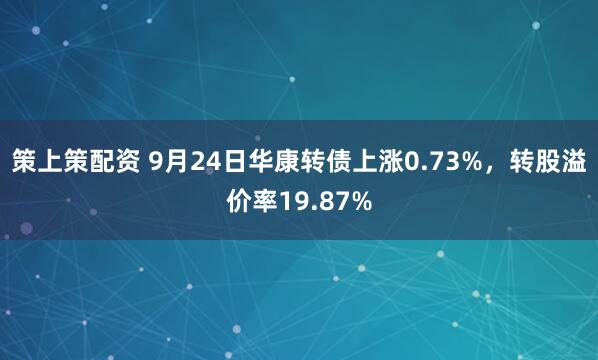 策上策配资 9月24日华康转债上涨0.73%，转股溢价率19.87%