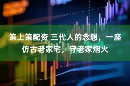 策上策配资 三代人的念想，一座仿古老家宅，守老家烟火