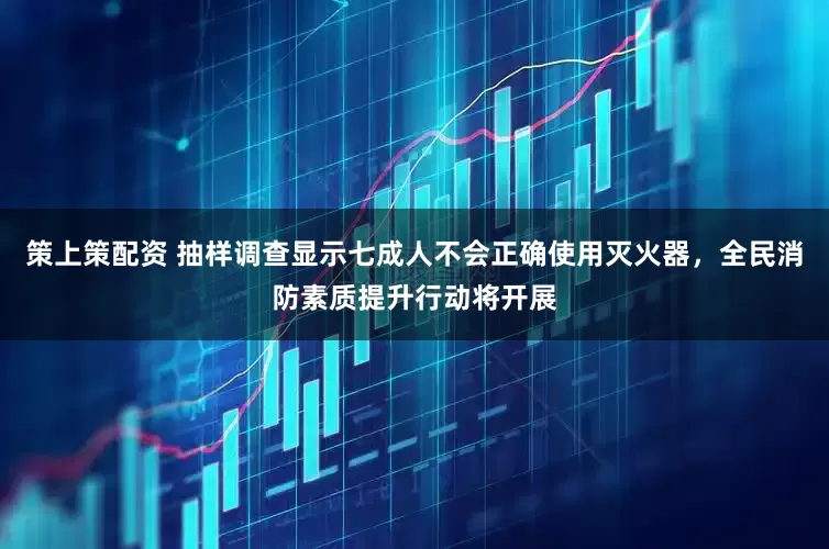 策上策配资 抽样调查显示七成人不会正确使用灭火器，全民消防素质提升行动将开展