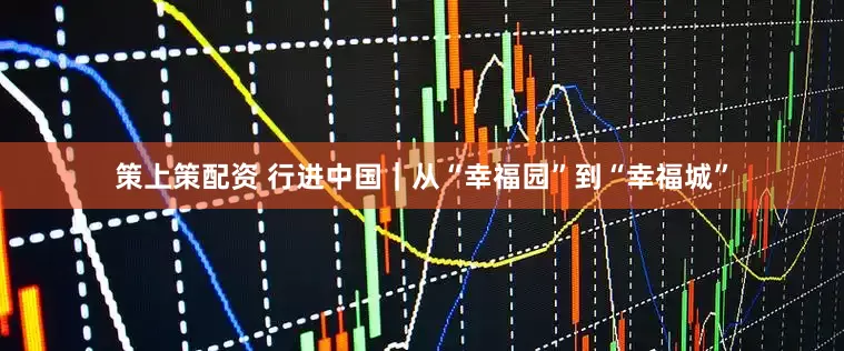 策上策配资 行进中国｜从“幸福园”到“幸福城”